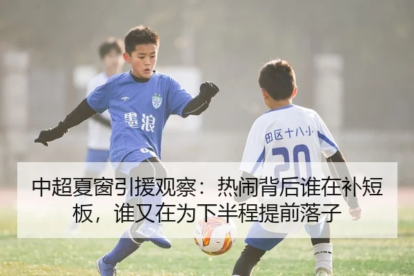 中超夏窗引援观察：热闹背后谁在补短板，谁又在为下半程提前落子