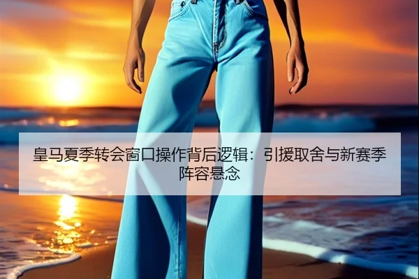 皇马夏季转会窗口操作背后逻辑：引援取舍与新赛季阵容悬念（Sohu Sports）