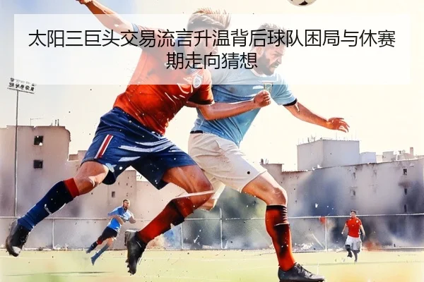 太阳三巨头交易流言升温背后球队困局与休赛期走向猜想（Sohu Sports）